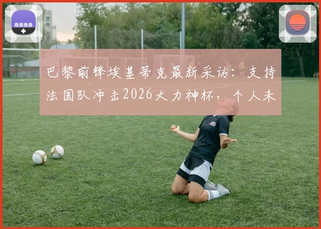 巴黎前锋埃基蒂克最新采访:支持法国队冲击2026大力神杯,个人未来与国家队前景深度剖析