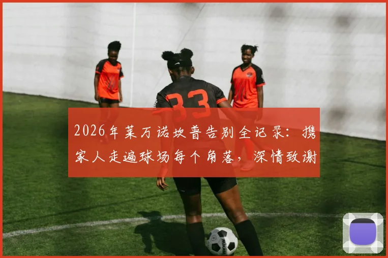 2026年莱万诺坎普告别全记录：携家人走遍球场每个角落，深情致谢巴萨全体员工合影留念