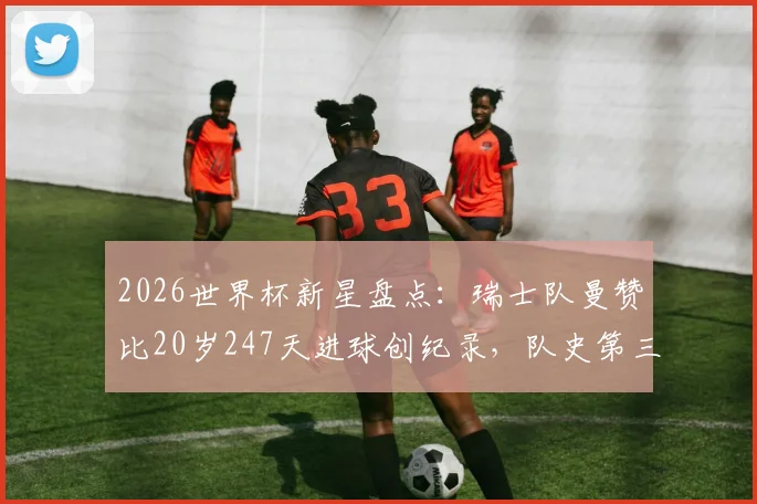 2026世界杯新星盘点：瑞士队曼赞比20岁247天进球创纪录，队史第三年轻，附瑞士最年轻进球球员排名榜单