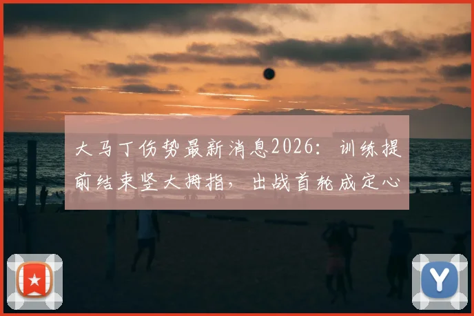 大马丁伤势最新消息2026:训练提前结束竖大拇指,出战首轮成定心丸,深度解析门将伤情判断方法