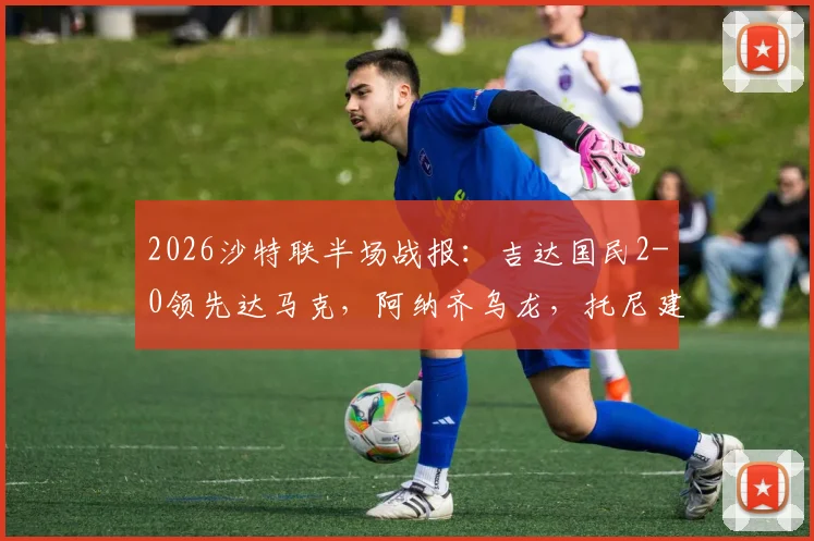 2026沙特联半场战报：吉达国民2-0领先达马克，阿纳齐乌龙，托尼建功，附比赛集锦回顾