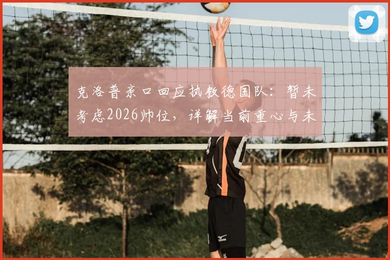 克洛普亲口回应执教德国队：暂未考虑2026帅位，详解当前重心与未来计划