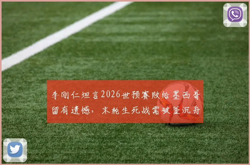李刚仁坦言2026世预赛败给墨西哥留有遗憾,末轮生死战需破釜沉舟全力争胜