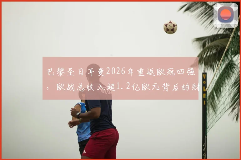巴黎圣日耳曼2026年重返欧冠四强，欧战总收入超1.2亿欧元背后的财务与竞技分析