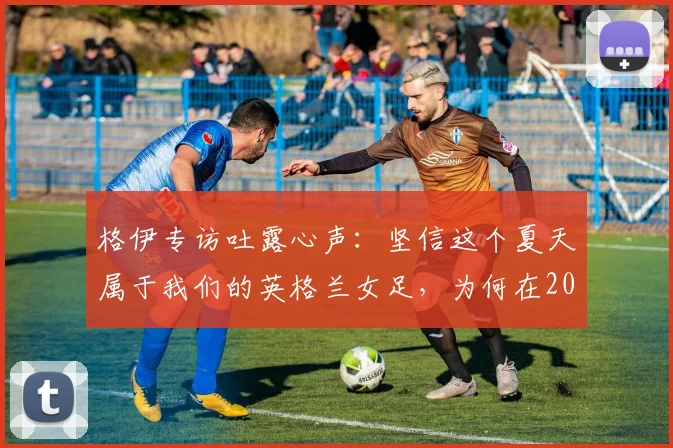 格伊专访吐露心声:坚信这个夏天属于我们的英格兰女足,为何在2026世界杯提前出局?原因分析与未来展望