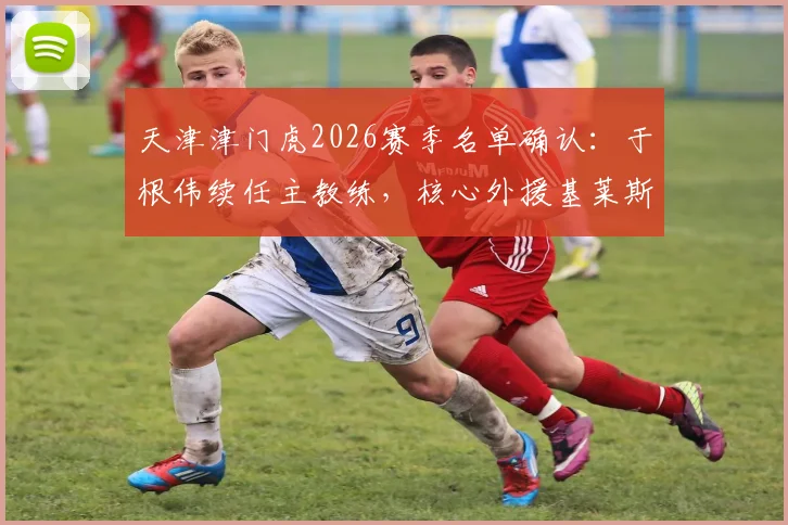 天津津门虎2026赛季名单确认:于根伟续任主教练,核心外援基莱斯领衔9将留队,新赛季战术框架解析
