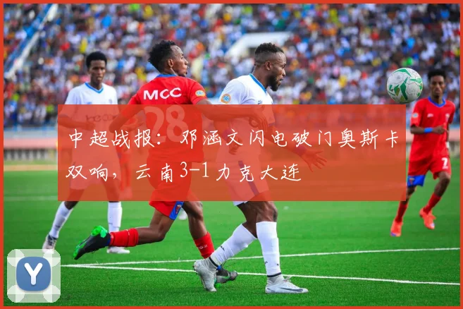 中超战报:邓涵文闪电破门奥斯卡双响,云南3-1力克大连