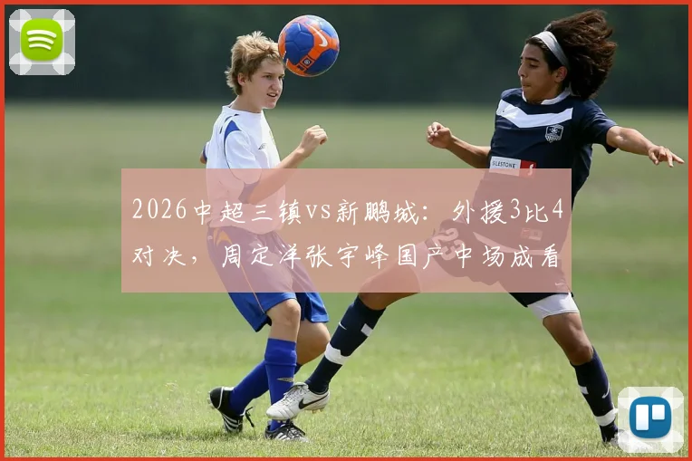 2026中超三镇vs新鹏城：外援3比4对决，周定洋张宇峰国产中场成看点，深度战术复盘