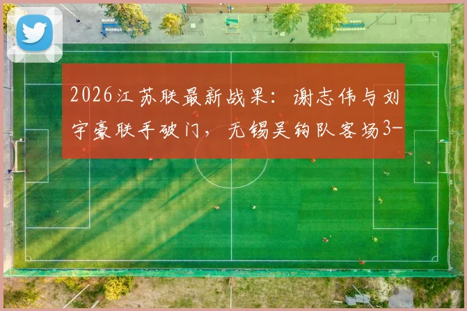 2026江苏联最新战果：谢志伟与刘宇豪联手破门，无锡吴钩队客场3-1力克淮安队，赛季首胜关键三分到手