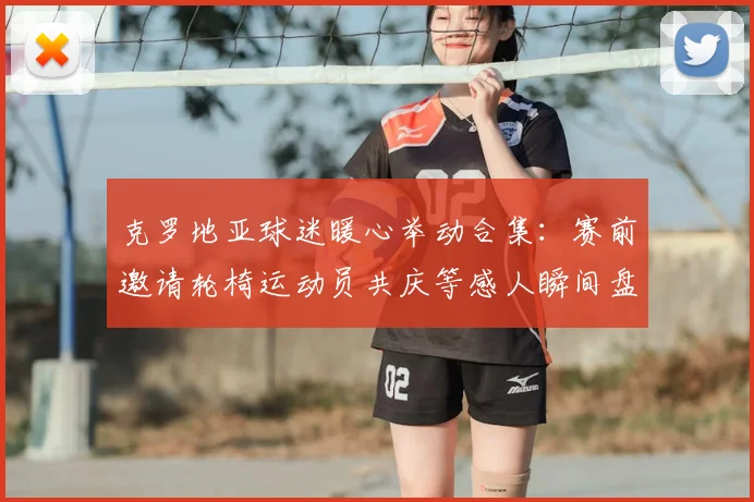 克罗地亚球迷暖心举动合集：赛前邀请轮椅运动员共庆等感人瞬间盘点，展现体育人文关怀