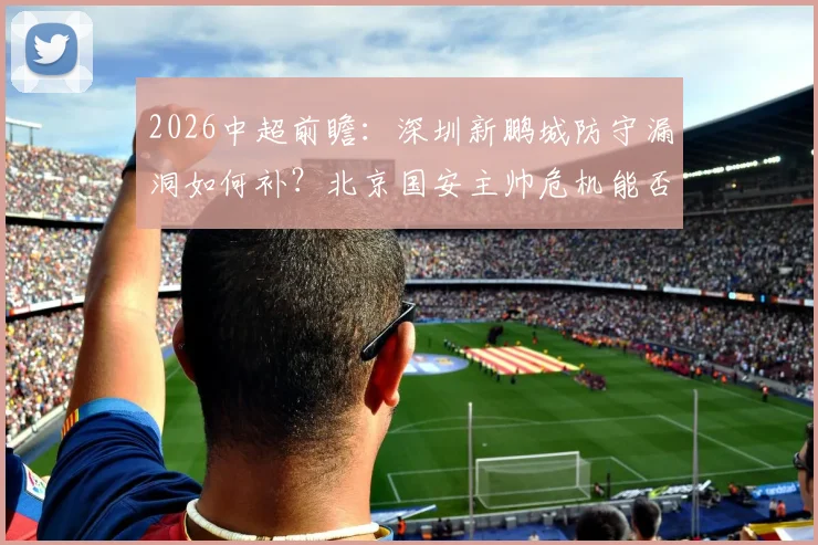 2026中超前瞻:深圳新鹏城防守漏洞如何补?北京国安主帅危机能否化解,比赛看点全解析