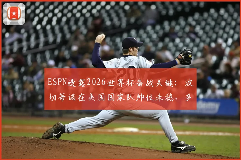 ESPN透露2026世界杯备战关键：波切蒂诺在美国国家队帅位未稳，多位潜在继任者浮现