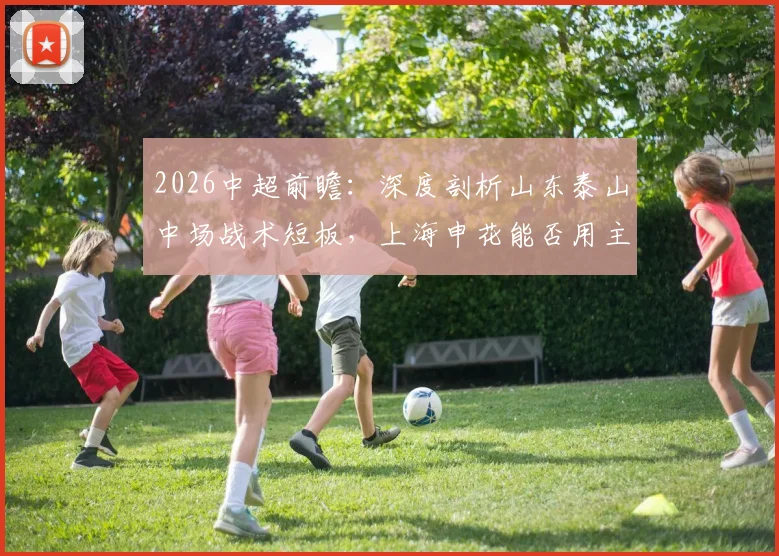 2026中超前瞻:深度剖析山东泰山中场战术短板,上海申花能否用主场胜利为功勋主帅庆生?