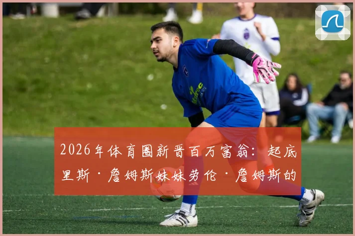2026年体育圈新晋百万富翁：起底里斯·詹姆斯妹妹劳伦·詹姆斯的公司业务与财富之路