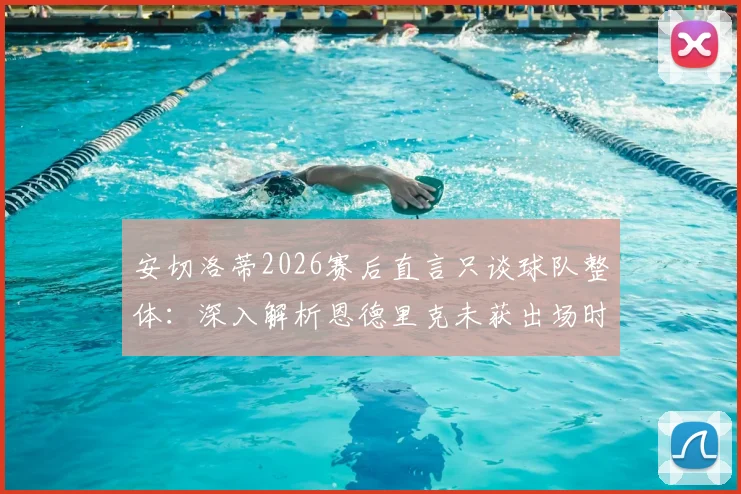 安切洛蒂2026赛后直言只谈球队整体：深入解析恩德里克未获出场时间的背后原因与管理哲学