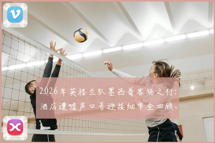 2026年英格兰队墨西哥客场之行:酒店遭嘘声口号迎接细节全回顾,球员真实反应与赛事前瞻