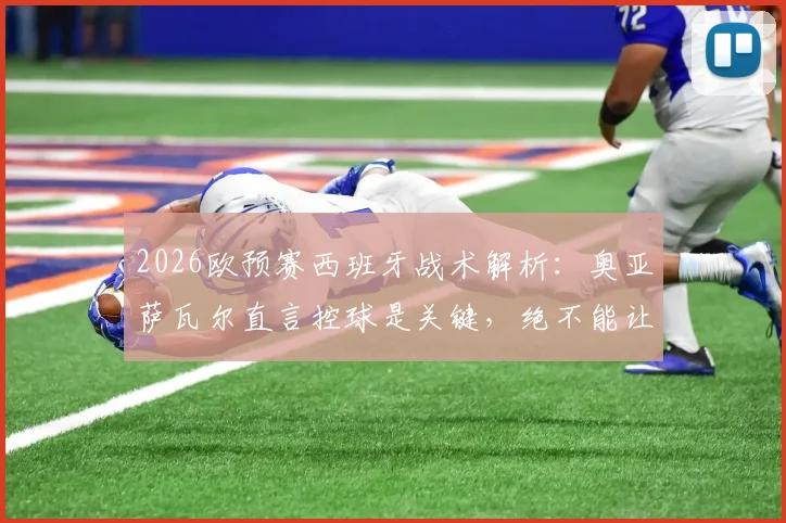 2026欧预赛西班牙战术解析：奥亚萨瓦尔直言控球是关键，绝不能让法国队获得冲刺空间