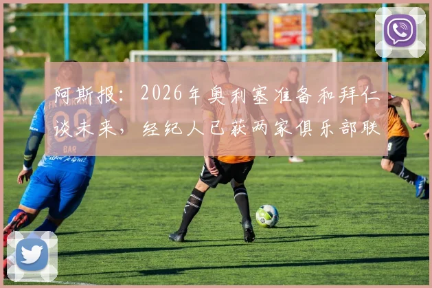 阿斯报:2026年奥利塞准备和拜仁谈未来,经纪人已获两家俱乐部联系,转会动向分析