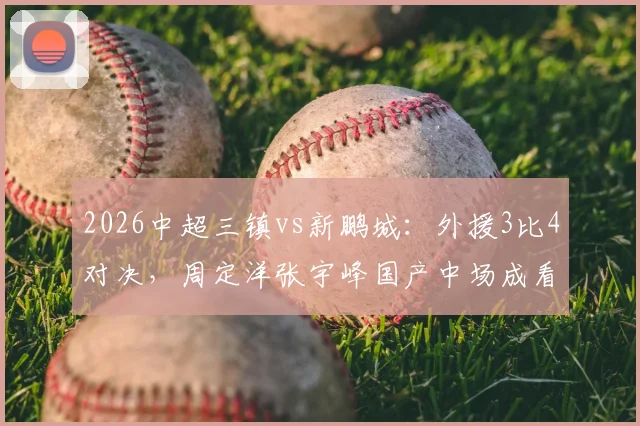 2026中超三镇vs新鹏城:外援3比4对决,周定洋张宇峰国产中场成看点,深度战术复盘