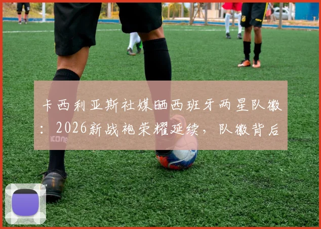 卡西利亚斯社媒晒西班牙两星队徽：2026新战袍荣耀延续，队徽背后的国家队往事