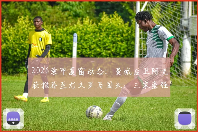 2026意甲夏窗动态：曼城后卫阿克获推荐至尤文罗马国米，三家豪强谁将出手？