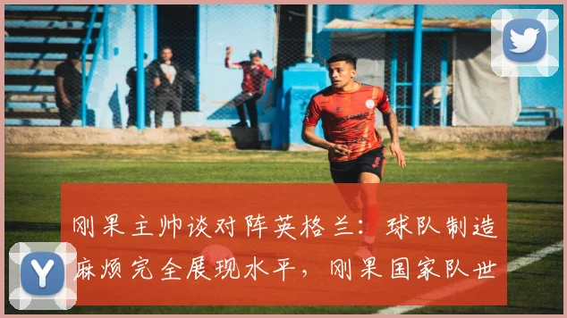 刚果主帅谈对阵英格兰：球队制造麻烦完全展现水平，刚果国家队世界排名及比赛深度解析