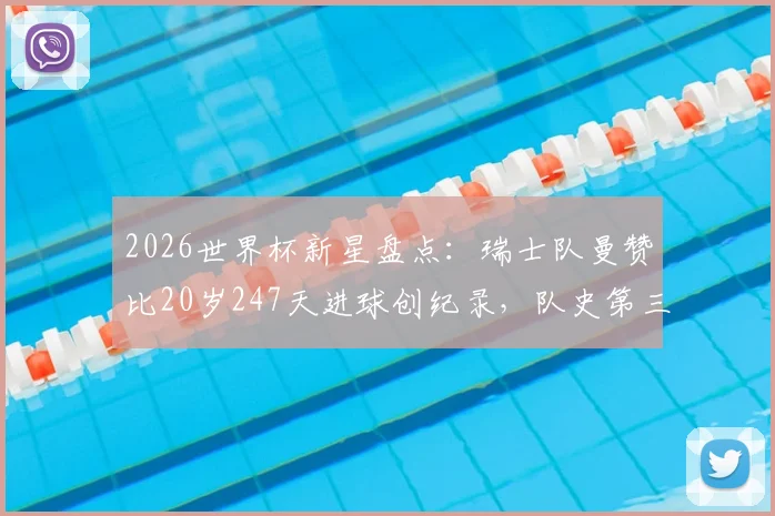 2026世界杯新星盘点：瑞士队曼赞比20岁247天进球创纪录，队史第三年轻，附瑞士最年轻进球球员排名榜单
