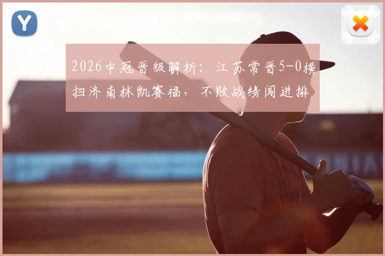 2026中冠晋级解析：江苏常晋5-0横扫济南林凯赛福，不败战绩闯进排位赛，球队打法全揭秘