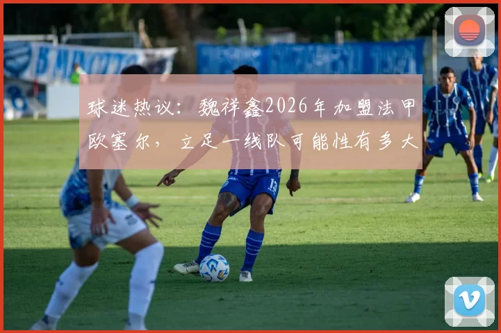 球迷热议：魏祥鑫2026年加盟法甲欧塞尔，立足一线队可能性有多大？深度探讨其前景与挑战