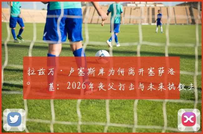拉兹万·卢塞斯库为何离开塞萨洛尼基：2026年丧父打击与未来执教去向分析