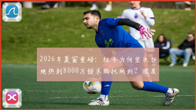 2026年夏窗重磅:纽卡为何坚决拒绝热刺8000万镑求购托纳利?深度剖析球员价值与球队策略