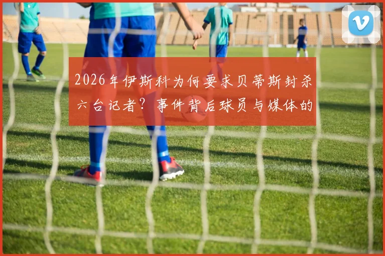 2026年伊斯科为何要求贝蒂斯封杀六台记者?事件背后球员与媒体的紧张关系全解析,盘点西甲类似冲突