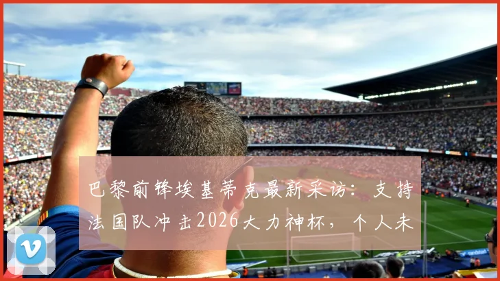 巴黎前锋埃基蒂克最新采访：支持法国队冲击2026大力神杯，个人未来与国家队前景深度剖析