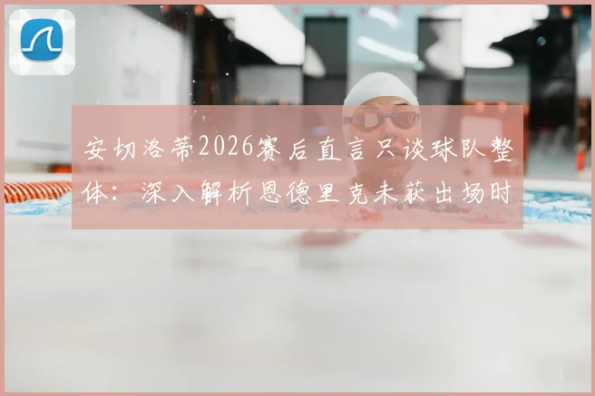 安切洛蒂2026赛后直言只谈球队整体：深入解析恩德里克未获出场时间的背后原因与管理哲学