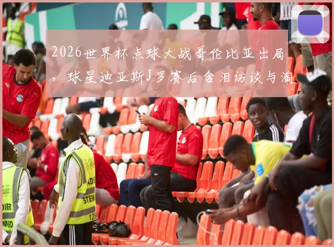 2026世界杯点球大战哥伦比亚出局,球星迪亚斯J罗赛后含泪访谈与淘汰原因深度解读
