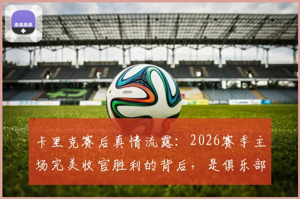 卡里克赛后真情流露：2026赛季主场完美收官胜利的背后，是俱乐部从教练到后勤所有人的心血凝聚