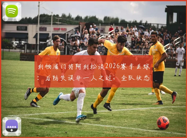 利物浦门将阿利松谈2026赛季丢球:后防失误非一人之过,全队状态急需调整