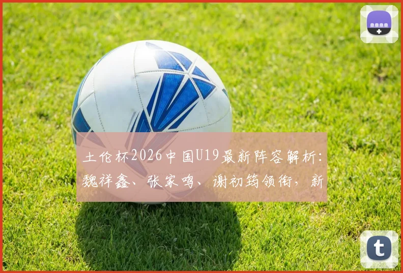 土伦杯2026中国U19最新阵容解析：魏祥鑫、张家鸣、谢初筠领衔，新星名单看点全览