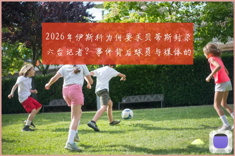 2026年伊斯科为何要求贝蒂斯封杀六台记者？事件背后球员与媒体的紧张关系全解析，盘点西甲类似冲突