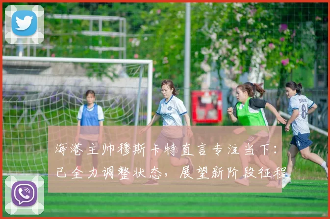 海港主帅穆斯卡特直言专注当下：已全力调整状态，展望新阶段征程