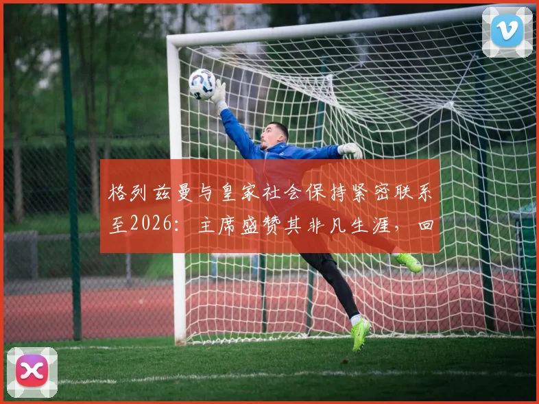 格列兹曼与皇家社会保持紧密联系至2026：主席盛赞其非凡生涯，回顾旧将情缘与未来可能