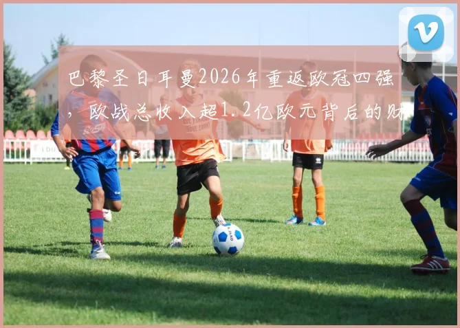 巴黎圣日耳曼2026年重返欧冠四强，欧战总收入超1.2亿欧元背后的财务与竞技分析