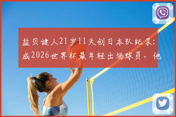 盐贝健人21岁11天创日本队纪录：成2026世界杯最年轻出场球员，他的潜力与挑战分析