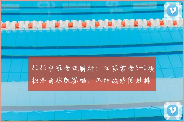 2026中冠晋级解析:江苏常晋5-0横扫济南林凯赛福,不败战绩闯进排位赛,球队打法全揭秘