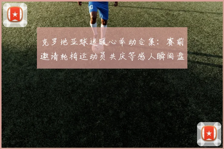 克罗地亚球迷暖心举动合集：赛前邀请轮椅运动员共庆等感人瞬间盘点，展现体育人文关怀