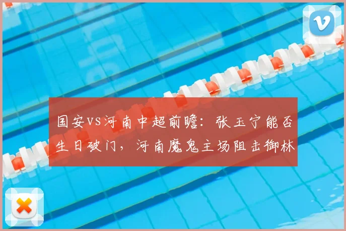 国安vs河南中超前瞻:张玉宁能否生日破门,河南魔鬼主场阻击御林军?