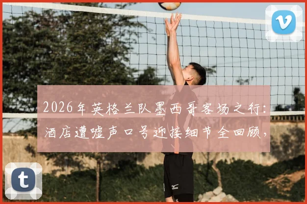 2026年英格兰队墨西哥客场之行：酒店遭嘘声口号迎接细节全回顾，球员真实反应与赛事前瞻