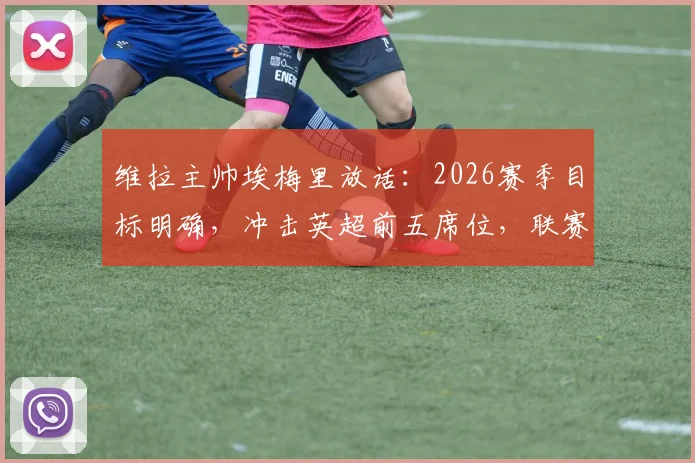 维拉主帅埃梅里放话：2026赛季目标明确，冲击英超前五席位，联赛权重高于欧联杯