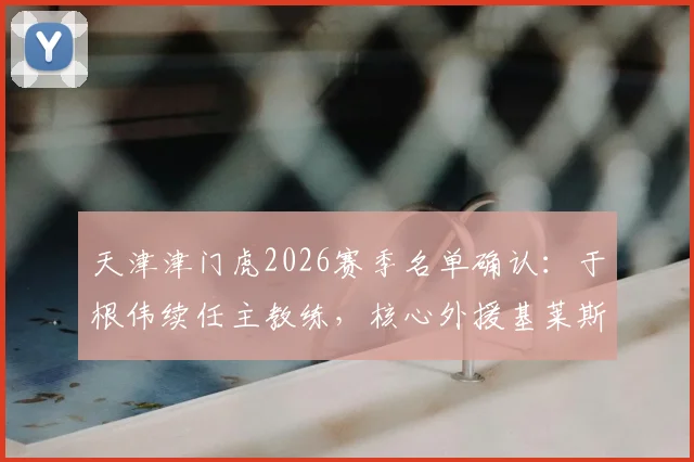 天津津门虎2026赛季名单确认：于根伟续任主教练，核心外援基莱斯领衔9将留队，新赛季战术框架解析