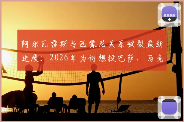 阿尔瓦雷斯与西蒙尼关系破裂最新进展：2026年为何想投巴萨，马竞生涯困境解析